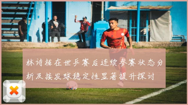 林诗栋在世乒赛后连续参赛状态分析及接发球稳定性显著提升探讨