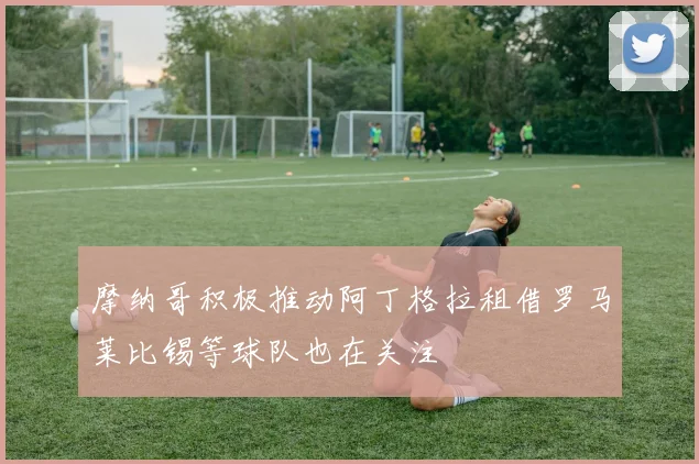 摩纳哥积极推动阿丁格拉租借罗马莱比锡等球队也在关注