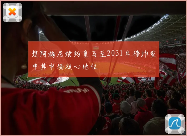 楚阿梅尼续约皇马至2031年穆帅重申其中场核心地位