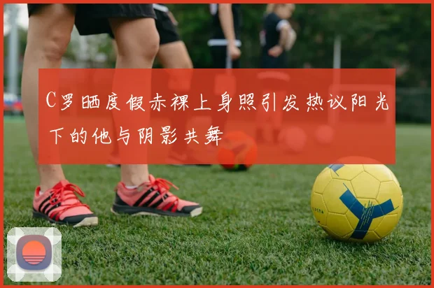 C罗晒度假赤裸上身照引发热议阳光下的他与阴影共舞