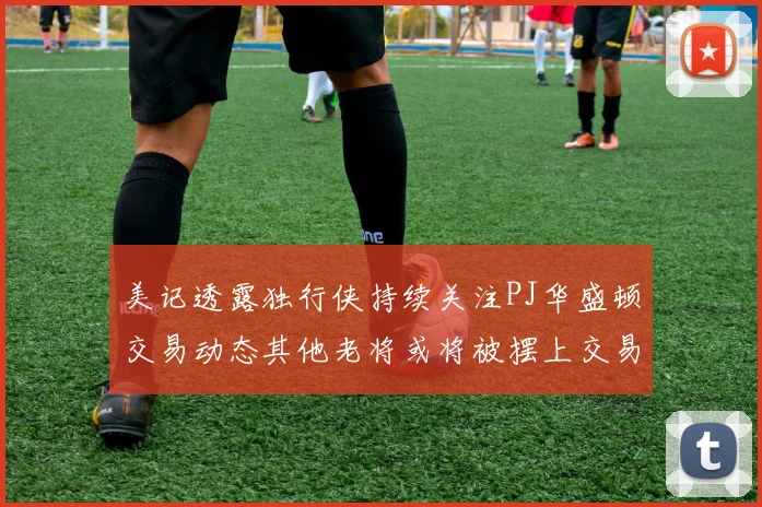 美记透露独行侠持续关注PJ华盛顿交易动态其他老将或将被摆上交易市场